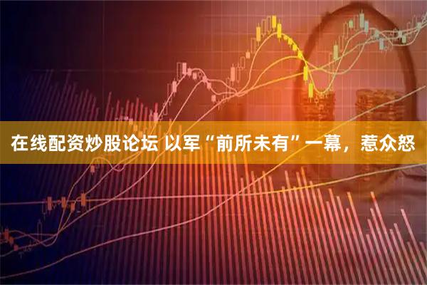 在线配资炒股论坛 以军“前所未有”一幕，惹众怒