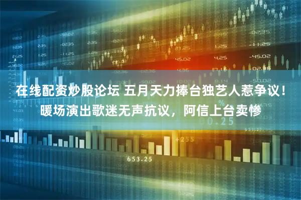 在线配资炒股论坛 五月天力捧台独艺人惹争议！暖场演出歌迷无声抗议，阿信上台卖惨