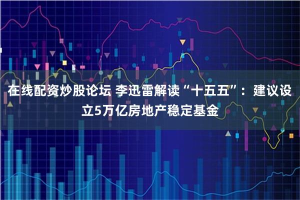 在线配资炒股论坛 李迅雷解读“十五五”：建议设立5万亿房地产稳定基金