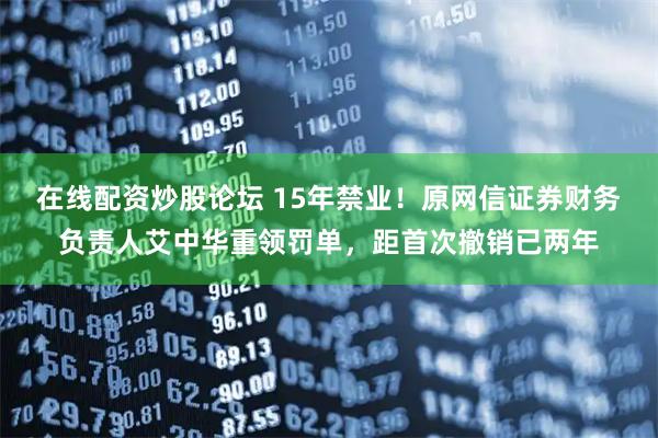 在线配资炒股论坛 15年禁业！原网信证券财务负责人艾中华重领罚单，距首次撤销已两年