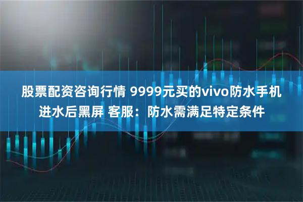 股票配资咨询行情 9999元买的vivo防水手机进水后黑屏 客服：防水需满足特定条件