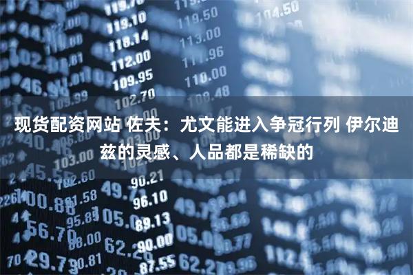 现货配资网站 佐夫：尤文能进入争冠行列 伊尔迪兹的灵感、人品都是稀缺的