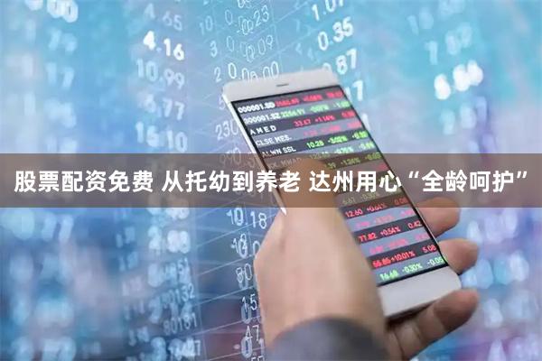 股票配资免费 从托幼到养老 达州用心“全龄呵护”
