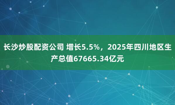 长沙炒股配资公司 增长5.5%，2025年四川地区生产总值67665.34亿元