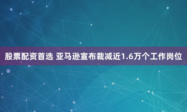 股票配资首选 亚马逊宣布裁减近1.6万个工作岗位
