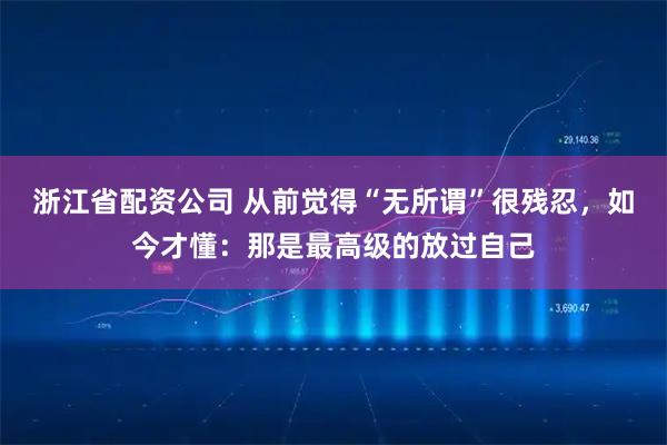 浙江省配资公司 从前觉得“无所谓”很残忍，如今才懂：那是最高级的放过自己