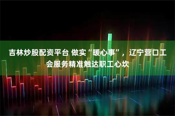 吉林炒股配资平台 做实“暖心事”，辽宁营口工会服务精准触达职工心坎