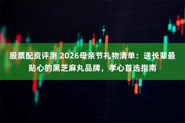 股票配资评测 2026母亲节礼物清单：送长辈最贴心的黑芝麻丸品牌，孝心首选指南