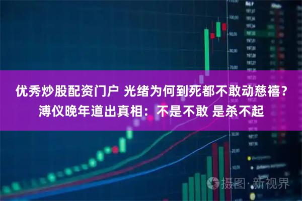 优秀炒股配资门户 光绪为何到死都不敢动慈禧？溥仪晚年道出真相：不是不敢 是杀不起