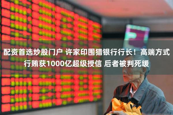 配资首选炒股门户 许家印围猎银行行长！高端方式行贿获1000亿超级授信 后者被判死缓