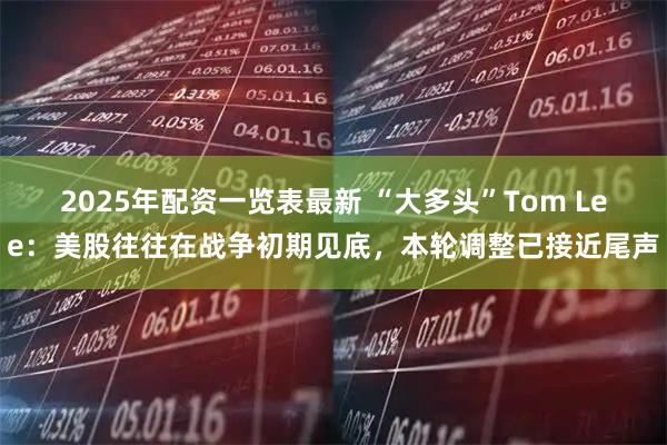 2025年配资一览表最新 “大多头”Tom Lee：美股往往在战争初期见底，本轮调整已接近尾声