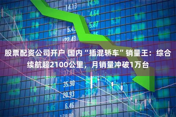 股票配资公司开户 国内“插混轿车”销量王：综合续航超2100公里，月销量冲破1万台