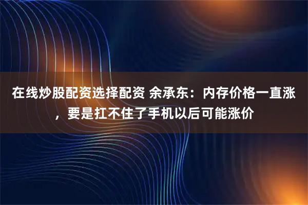 在线炒股配资选择配资 余承东：内存价格一直涨，要是扛不住了手机以后可能涨价