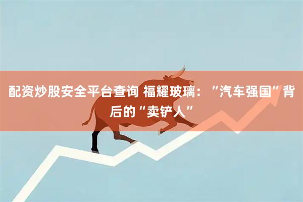配资炒股安全平台查询 福耀玻璃：“汽车强国”背后的“卖铲人”