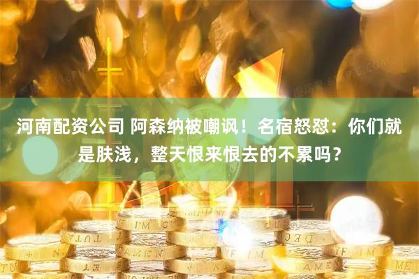 河南配资公司 阿森纳被嘲讽！名宿怒怼：你们就是肤浅，整天恨来恨去的不累吗？