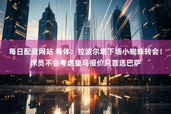 每日配资网站 每体：拉波尔塔下场小蜘蛛转会！球员不会考虑皇马报价只首选巴萨