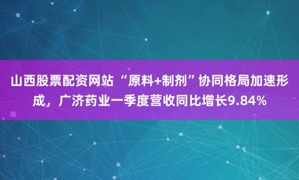 山西股票配资网站 “原料+制剂”协同格局加速形成，广济药业一季度营收同比增长9.84%