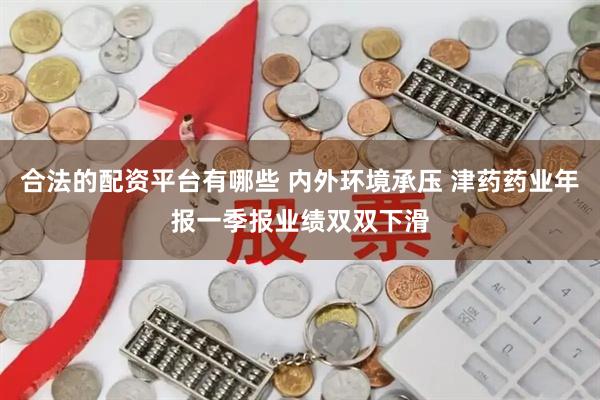 合法的配资平台有哪些 内外环境承压 津药药业年报一季报业绩双双下滑