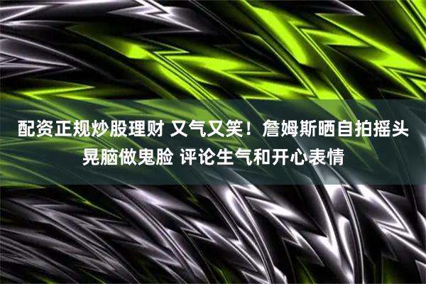 配资正规炒股理财 又气又笑！詹姆斯晒自拍摇头晃脑做鬼脸 评论生气和开心表情